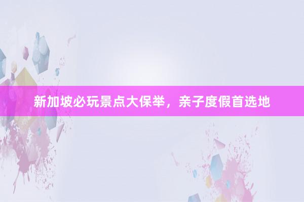 新加坡必玩景点大保举，亲子度假首选地