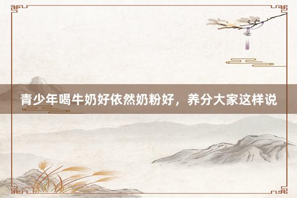 青少年喝牛奶好依然奶粉好，养分大家这样说
