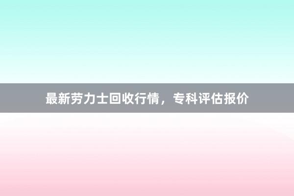 最新劳力士回收行情，专科评估报价