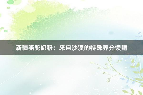 新疆骆驼奶粉：来自沙漠的特殊养分馈赠